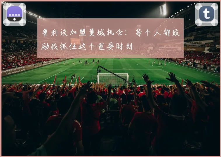 鲁利谈加盟曼城机会：每个人都鼓励我抓住这个重要时刻