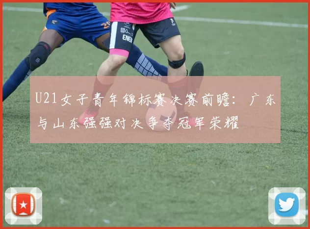 U21女子青年锦标赛决赛前瞻：广东与山东强强对决争夺冠军荣耀
