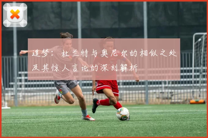 追梦：杜兰特与奥尼尔的相似之处及其惊人言论的深刻解析
