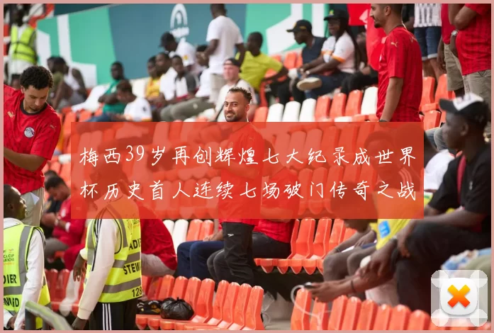 梅西39岁再创辉煌七大纪录成世界杯历史首人连续七场破门传奇之战