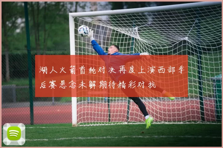湖人火箭首轮对决再度上演西部季后赛悬念未解期待精彩对抗