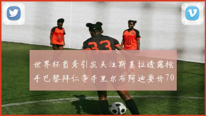 世界杯首秀引发关注斯基拉透露枪手巴黎拜仁争夺里尔布阿迪要价7000万欧