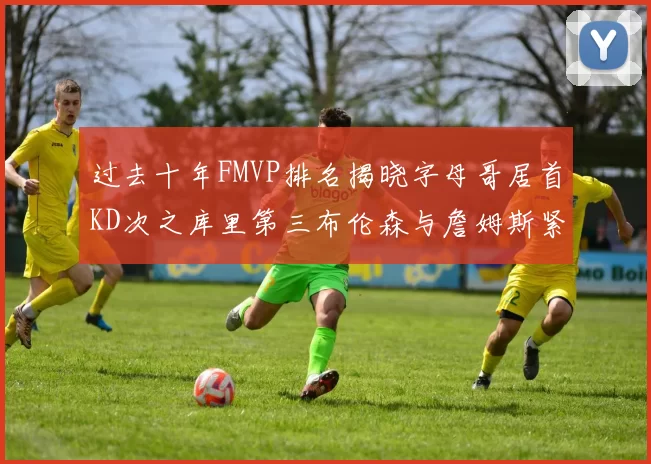 过去十年FMVP排名揭晓字母哥居首KD次之库里第三布伦森与詹姆斯紧随其后