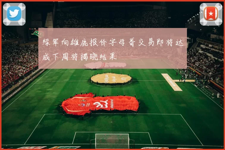 绿军向雄鹿报价字母哥交易即将达成下周将揭晓结果