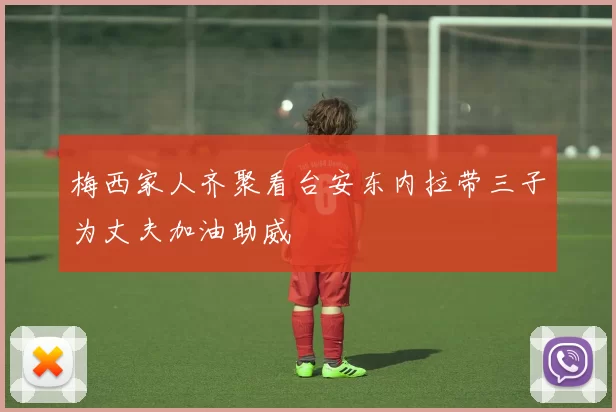 梅西家人齐聚看台安东内拉带三子为丈夫加油助威