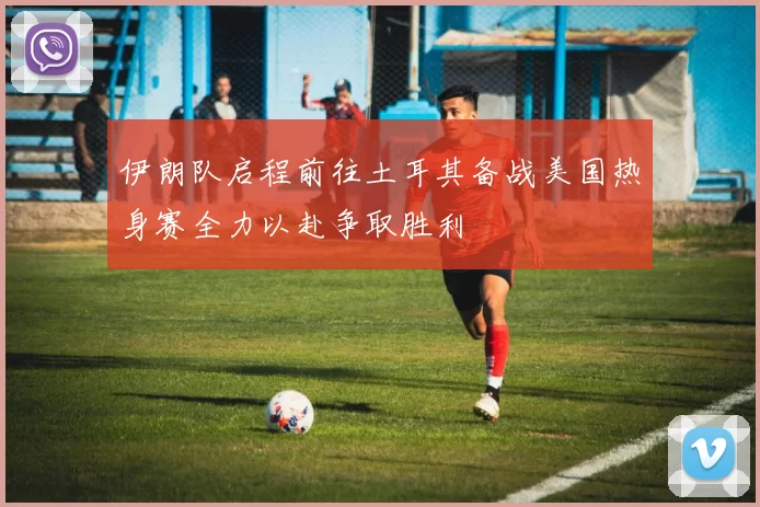 伊朗队启程前往土耳其备战美国热身赛全力以赴争取胜利