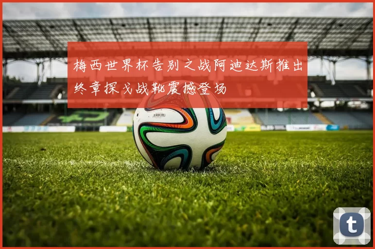 梅西世界杯告别之战阿迪达斯推出终章探戈战靴震撼登场