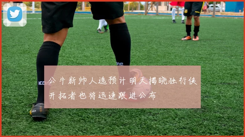 公牛新帅人选预计明天揭晓独行侠开拓者也将迅速跟进公布
