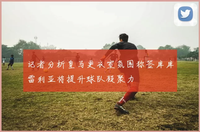 记者分析皇马更衣室氛围称签库库雷利亚将提升球队凝聚力