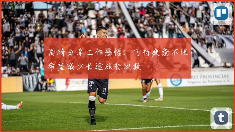 周琦分享工作感悟：飞行疲惫不堪希望减少长途旅行次数
