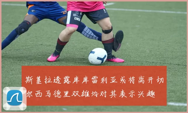 斯基拉透露库库雷利亚或将离开切尔西马德里双雄均对其表示兴趣