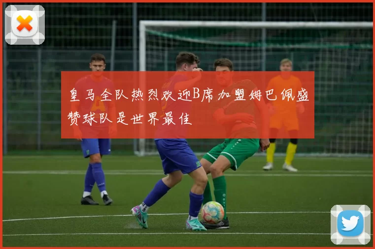 皇马全队热烈欢迎B席加盟姆巴佩盛赞球队是世界最佳