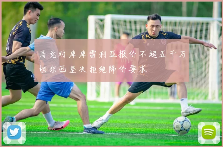 马竞对库库雷利亚报价不超五千万切尔西坚决拒绝降价要求