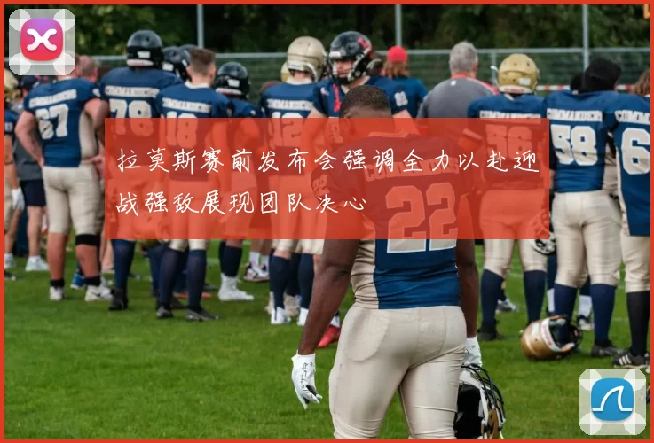 拉莫斯赛前发布会强调全力以赴迎战强敌展现团队决心