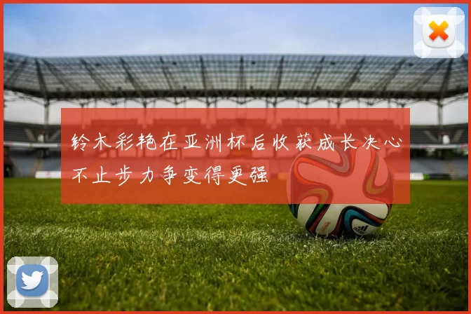 铃木彩艳在亚洲杯后收获成长决心不止步力争变得更强