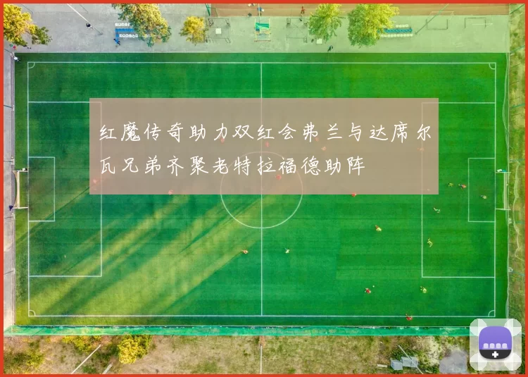红魔传奇助力双红会弗兰与达席尔瓦兄弟齐聚老特拉福德助阵