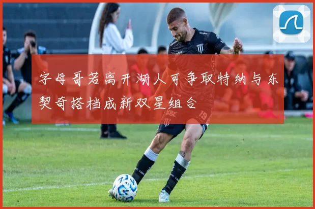 字母哥若离开湖人可争取特纳与东契奇搭档成新双星组合