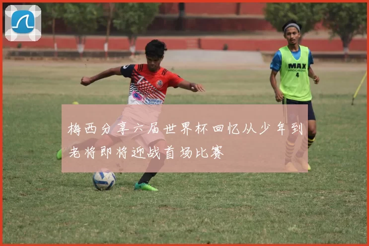 梅西分享六届世界杯回忆从少年到老将即将迎战首场比赛